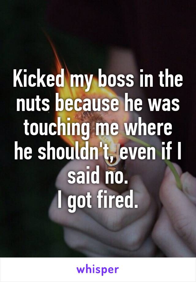 Kicked my boss in the nuts because he was touching me where he shouldn't, even if I said no.
I got fired.