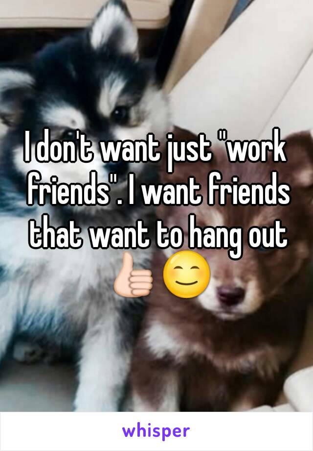 I don't want just "work friends". I want friends that want to hang out 👍😊