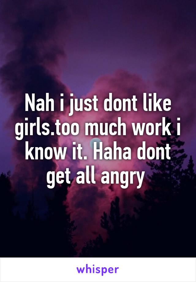 Nah i just dont like girls.too much work i know it. Haha dont get all angry 