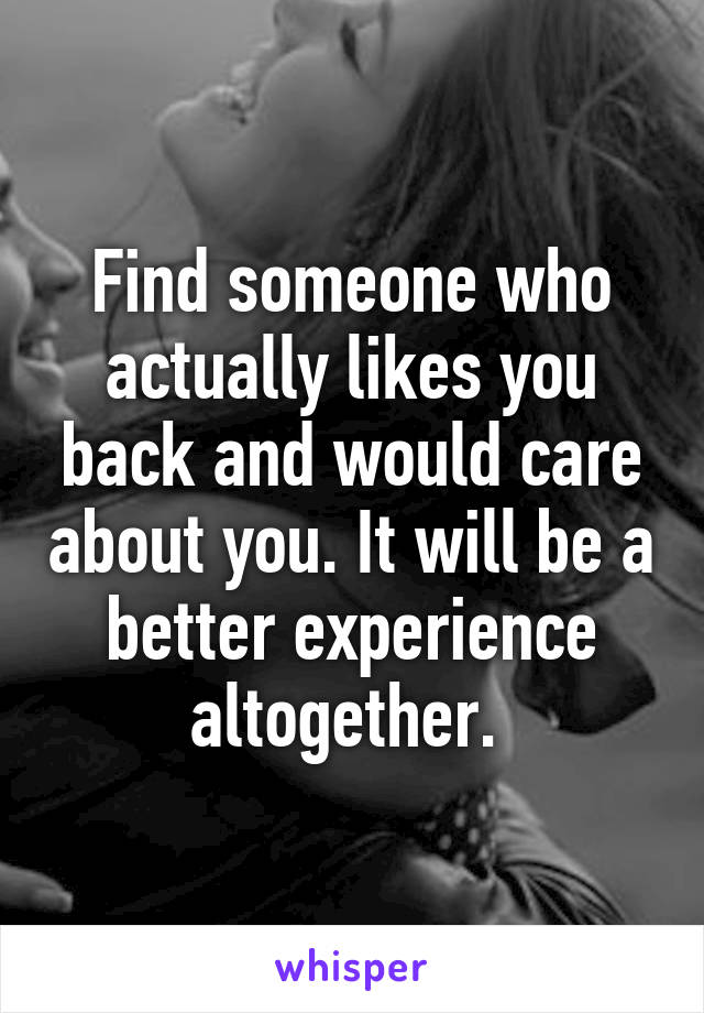 Find someone who actually likes you back and would care about you. It will be a better experience altogether. 