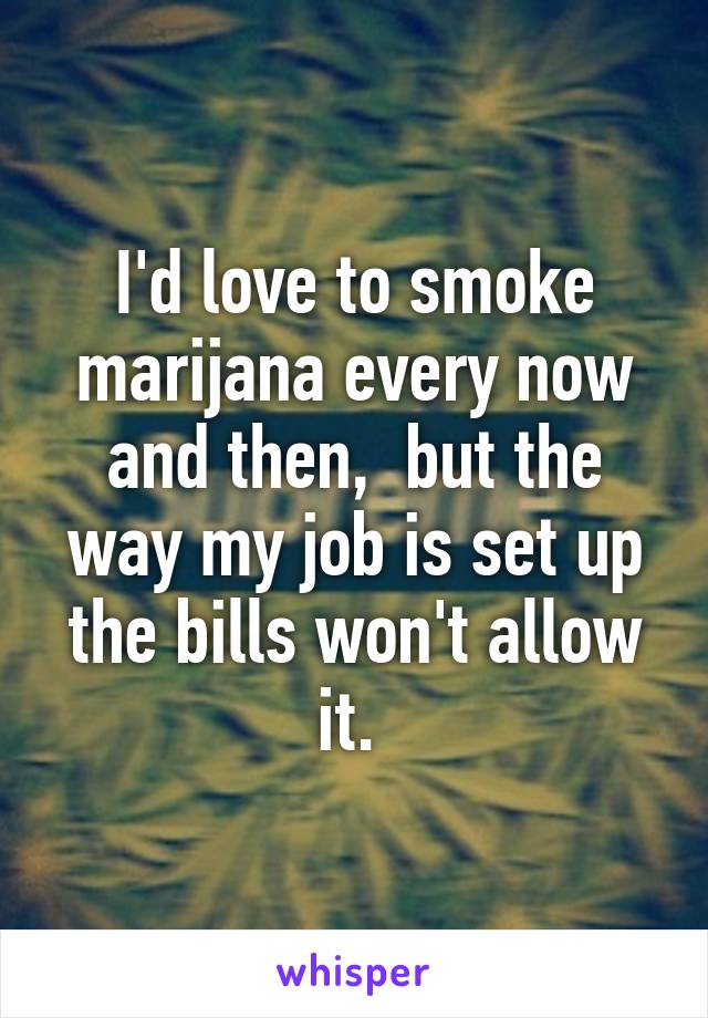 I'd love to smoke marijana every now and then,  but the way my job is set up the bills won't allow it. 