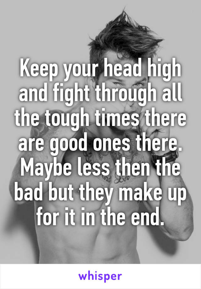 Keep your head high and fight through all the tough times there are good ones there. Maybe less then the bad but they make up for it in the end.