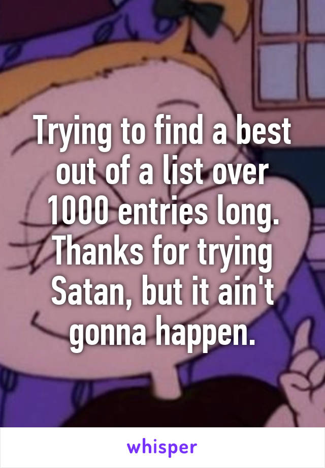 Trying to find a best out of a list over 1000 entries long. Thanks for trying Satan, but it ain't gonna happen.