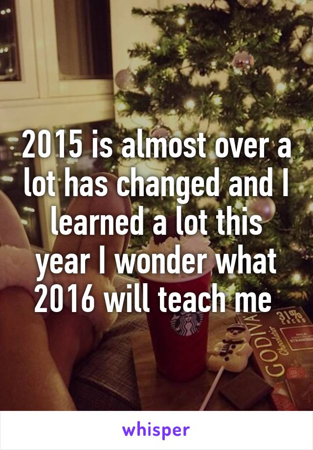 2015 is almost over a lot has changed and I learned a lot this year I wonder what 2016 will teach me 