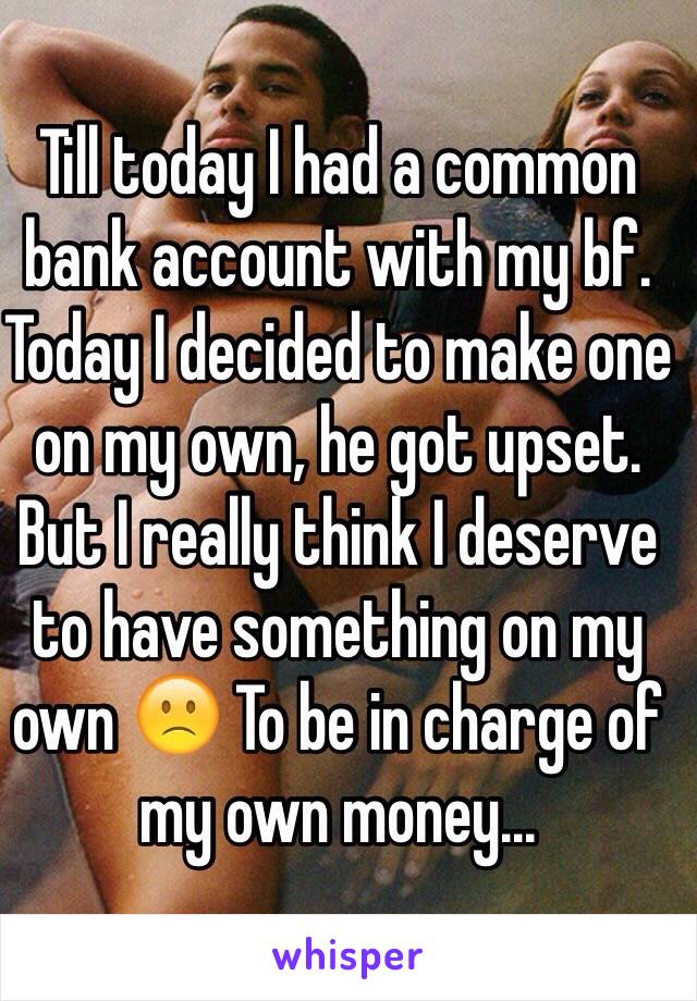 Till today I had a common bank account with my bf. Today I decided to make one on my own, he got upset. But I really think I deserve to have something on my own 🙁 To be in charge of my own money...