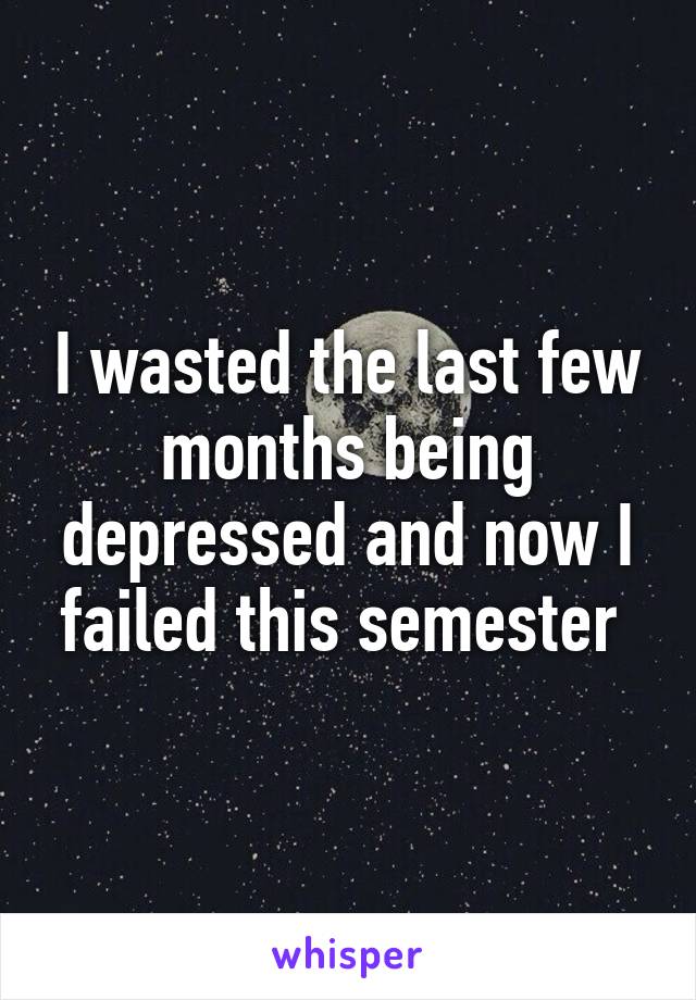 I wasted the last few months being depressed and now I failed this semester 