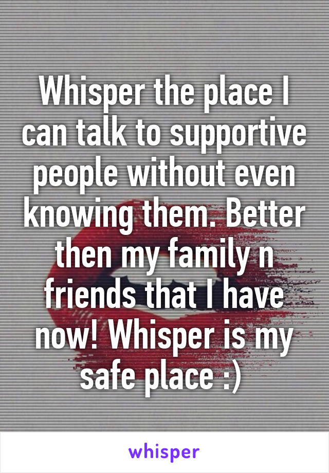 Whisper the place I can talk to supportive people without even knowing them. Better then my family n friends that I have now! Whisper is my safe place :) 