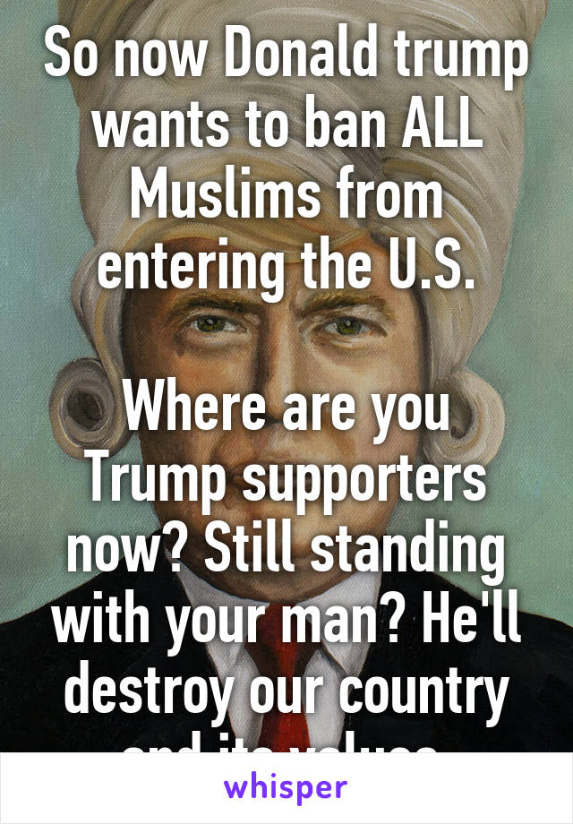 So now Donald trump wants to ban ALL Muslims from entering the U.S.

Where are you Trump supporters now? Still standing with your man? He'll destroy our country and its values.