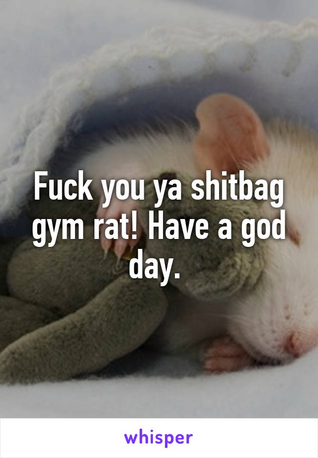 Fuck you ya shitbag gym rat! Have a god day. 