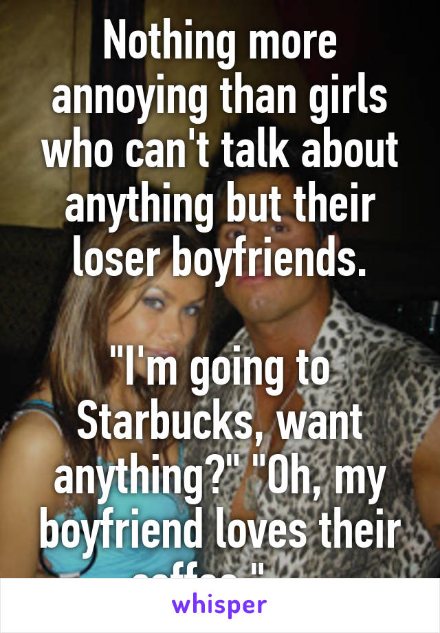 Nothing more annoying than girls who can't talk about anything but their loser boyfriends.

"I'm going to Starbucks, want anything?" "Oh, my boyfriend loves their coffee." ...