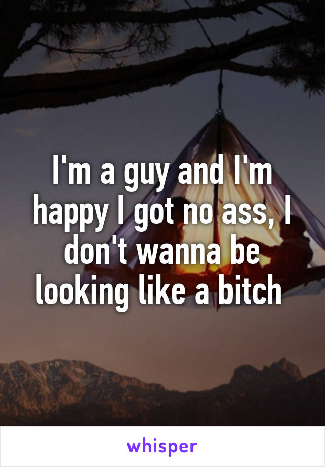 I'm a guy and I'm happy I got no ass, I don't wanna be looking like a bitch 