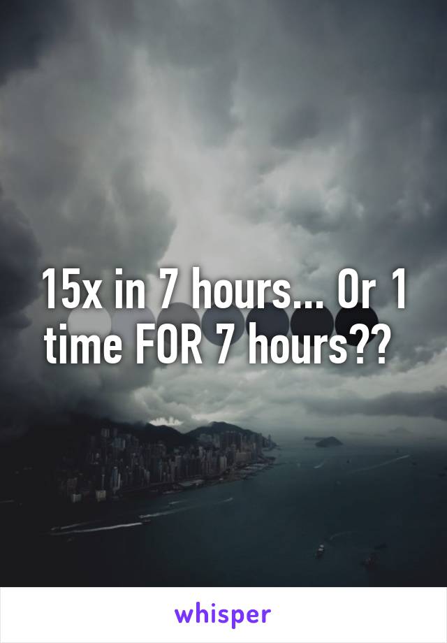 15x in 7 hours... Or 1 time FOR 7 hours?? 