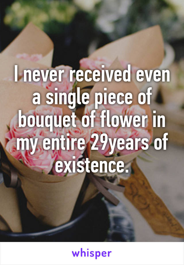 I never received even a single piece of bouquet of flower in my entire 29years of existence.
