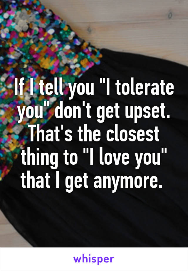 If I tell you "I tolerate you" don't get upset. That's the closest thing to "I love you" that I get anymore. 