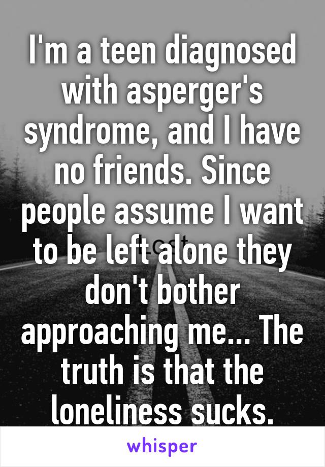 I'm a teen diagnosed with asperger's syndrome, and I have no friends. Since people assume I want to be left alone they don't bother approaching me... The truth is that the loneliness sucks.