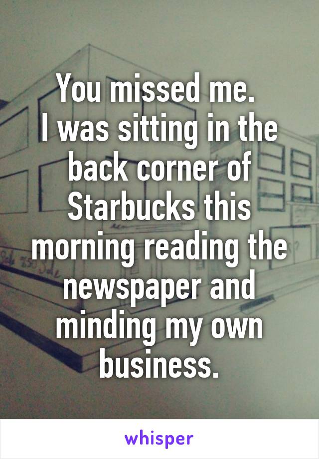 You missed me. 
I was sitting in the back corner of Starbucks this morning reading the newspaper and minding my own business.