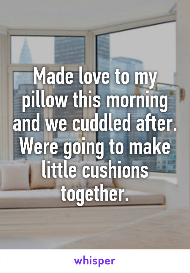 Made love to my pillow this morning and we cuddled after. Were going to make little cushions together.