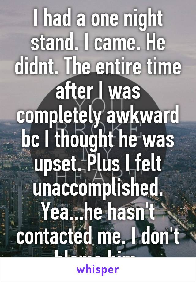 I had a one night stand. I came. He didnt. The entire time after I was completely awkward bc I thought he was upset. Plus I felt unaccomplished. Yea...he hasn't contacted me. I don't blame him.