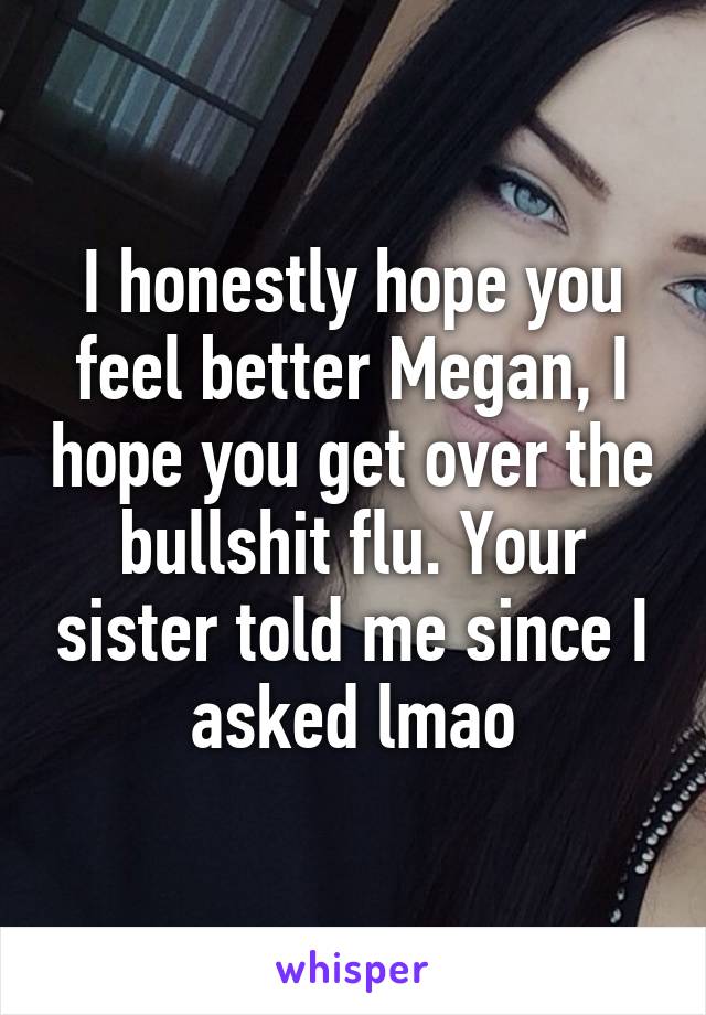 I honestly hope you feel better Megan, I hope you get over the bullshit flu. Your sister told me since I asked lmao