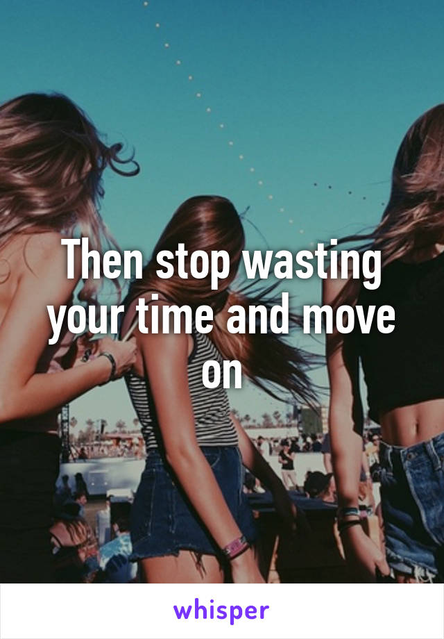 Then stop wasting your time and move on