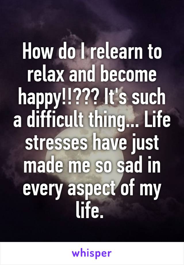 How do I relearn to relax and become happy!!??? It's such a difficult thing... Life stresses have just made me so sad in every aspect of my life. 