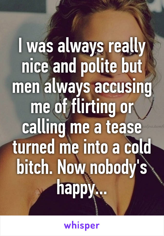 I was always really nice and polite but men always accusing me of flirting or calling me a tease turned me into a cold bitch. Now nobody's happy...