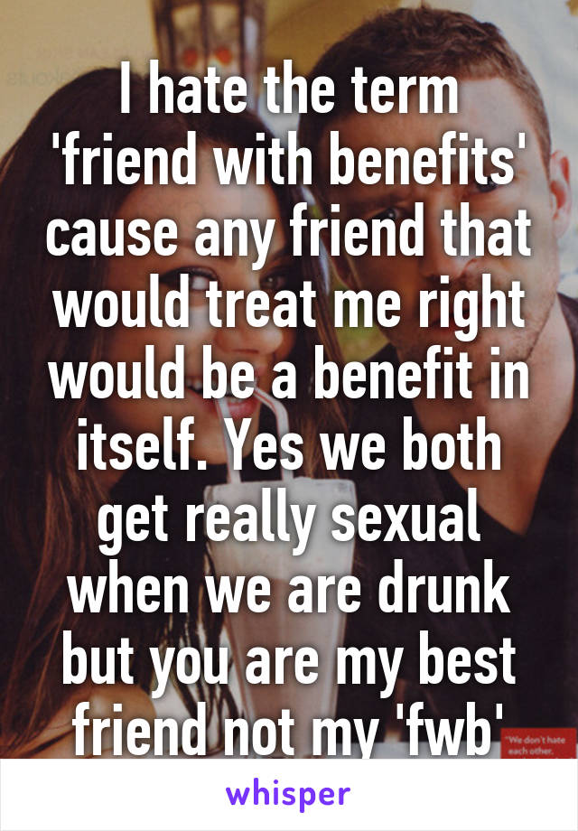 I hate the term 'friend with benefits' cause any friend that would treat me right would be a benefit in itself. Yes we both get really sexual when we are drunk but you are my best friend not my 'fwb'