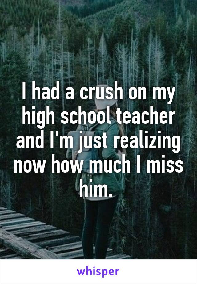 I had a crush on my high school teacher and I'm just realizing now how much I miss him. 