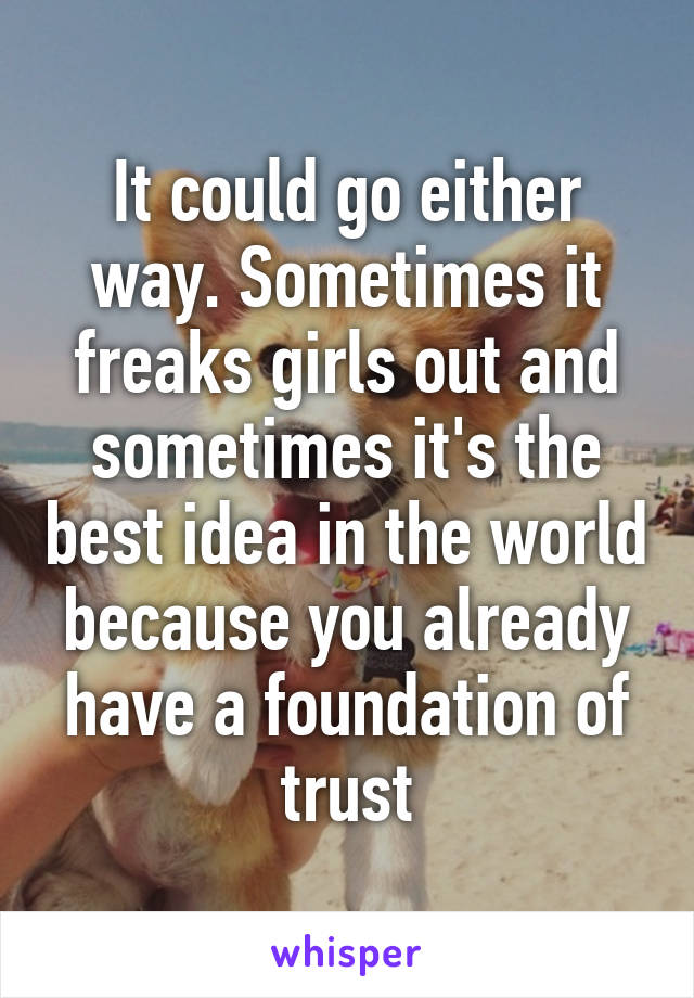 It could go either way. Sometimes it freaks girls out and sometimes it's the best idea in the world because you already have a foundation of trust