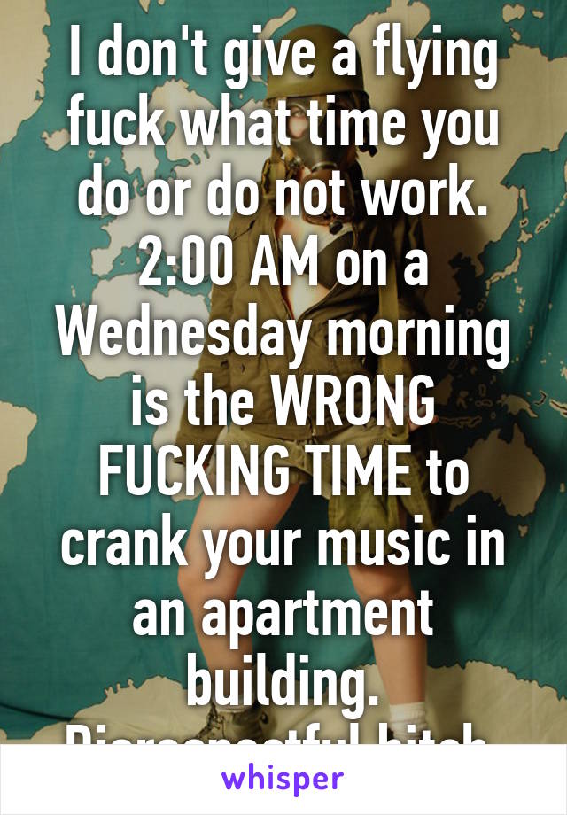 I don't give a flying fuck what time you do or do not work. 2:00 AM on a Wednesday morning is the WRONG FUCKING TIME to crank your music in an apartment building. Disrespectful bitch.