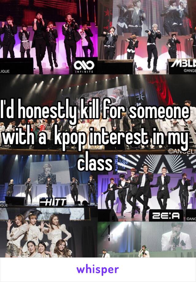 I'd honestly kill for someone with a  kpop interest in my class
