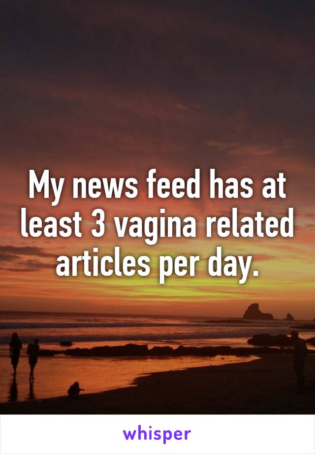 My news feed has at least 3 vagina related articles per day.