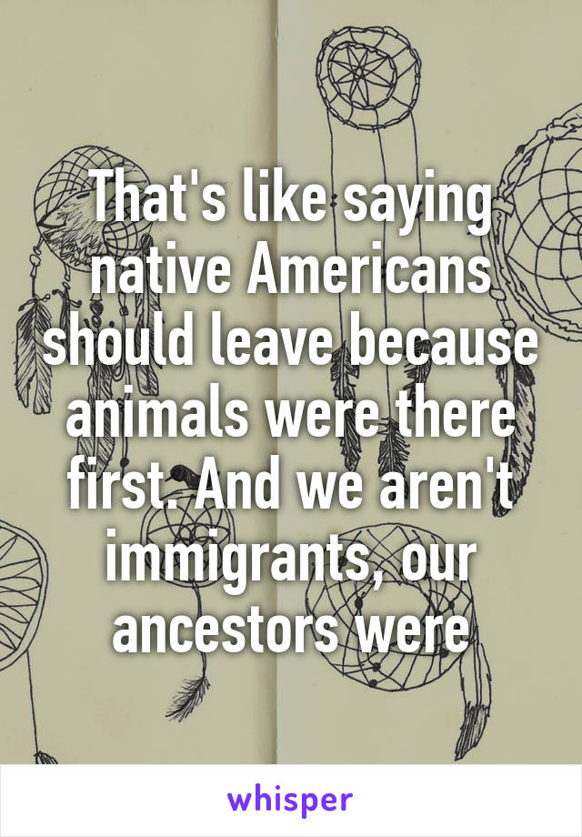 That's like saying native Americans should leave because animals were there first. And we aren't immigrants, our ancestors were