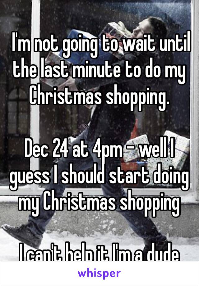  I'm not going to wait until the last minute to do my Christmas shopping.  

Dec 24 at 4pm - well I guess I should start doing my Christmas shopping

I can't help it I'm a dude 