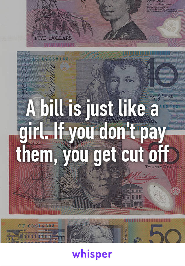 A bill is just like a girl. If you don't pay them, you get cut off