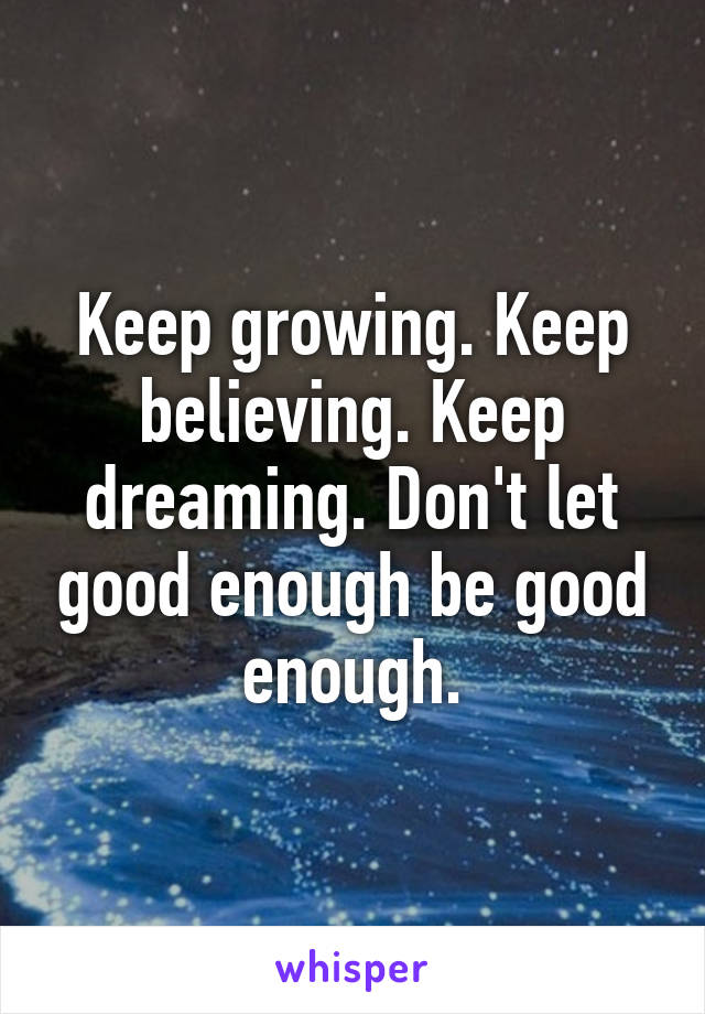 Keep growing. Keep believing. Keep dreaming. Don't let good enough be good enough.