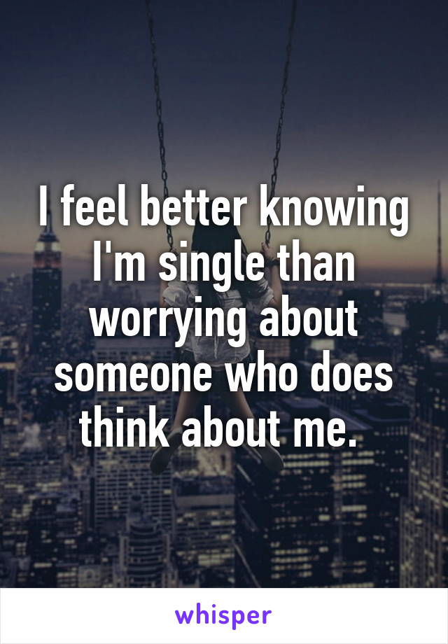 I feel better knowing I'm single than worrying about someone who does think about me. 