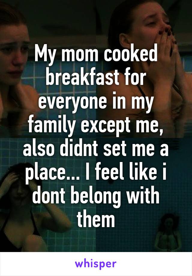 My mom cooked breakfast for everyone in my family except me, also didnt set me a place... I feel like i dont belong with them