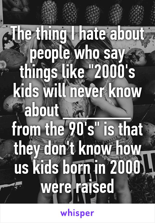 The thing I hate about people who say things like "2000's kids will never know about _______ from the 90's" is that they don't know how us kids born in 2000 were raised