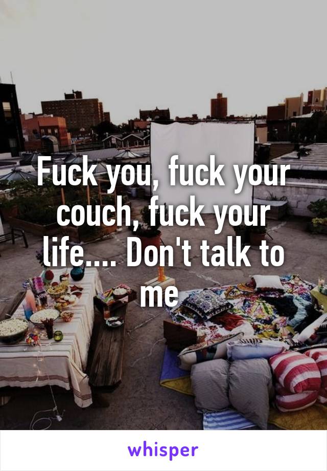 Fuck you, fuck your couch, fuck your life.... Don't talk to me 