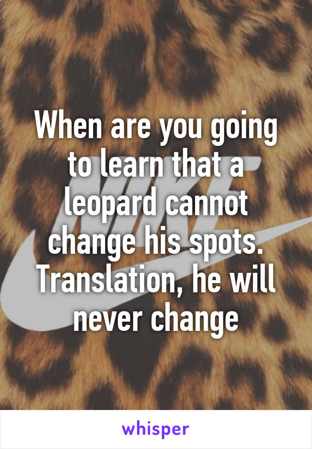 When are you going to learn that a leopard cannot change his spots. Translation, he will never change