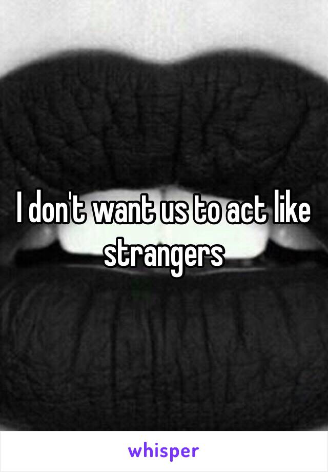 I don't want us to act like strangers 