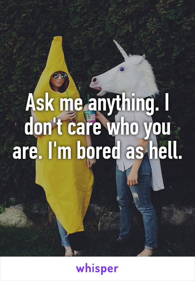 Ask me anything. I don't care who you are. I'm bored as hell. 