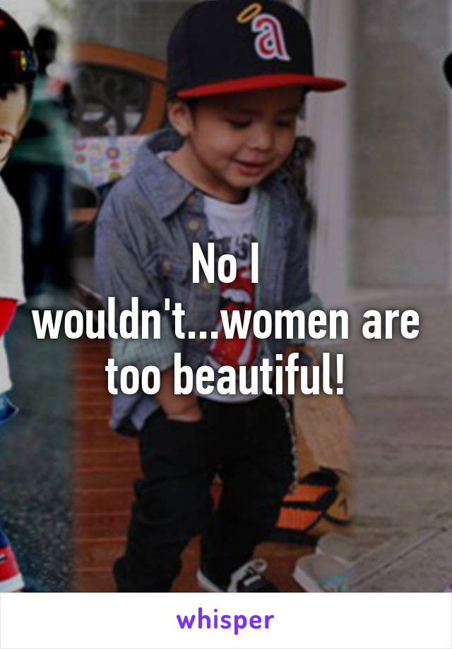 No I wouldn't...women are too beautiful!