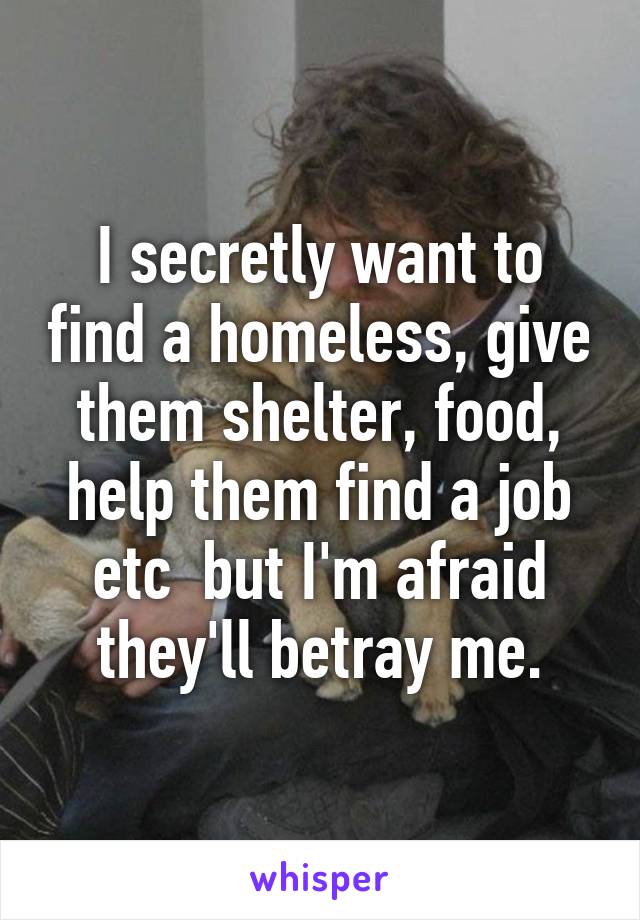 I secretly want to find a homeless, give them shelter, food, help them find a job etc  but I'm afraid they'll betray me.