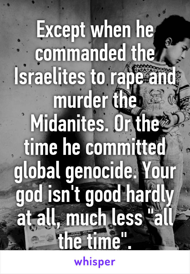 Except when he commanded the Israelites to rape and murder the Midanites. Or the time he committed global genocide. Your god isn't good hardly at all, much less "all the time".