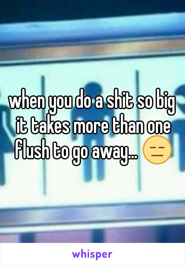 when you do a shit so big it takes more than one flush to go away... 😑