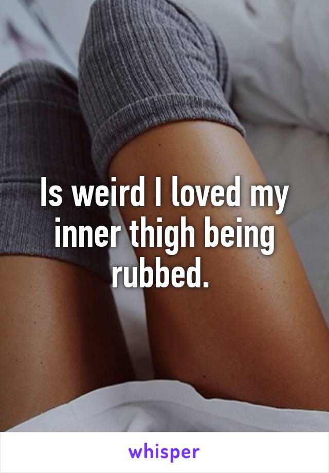 Is weird I loved my inner thigh being rubbed. 