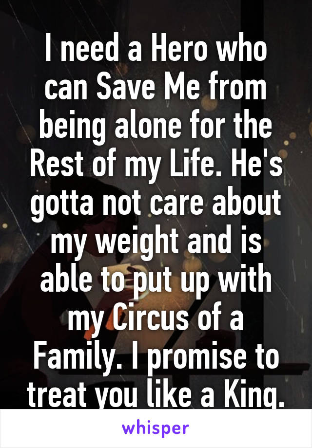 I need a Hero who can Save Me from being alone for the Rest of my Life. He's gotta not care about my weight and is able to put up with my Circus of a Family. I promise to treat you like a King.