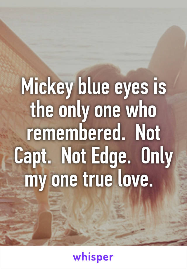 Mickey blue eyes is the only one who remembered.  Not Capt.  Not Edge.  Only my one true love.  